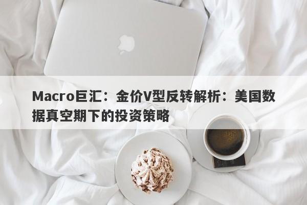 Macro巨汇：金价V型反转解析：美国数据真空期下的投资策略