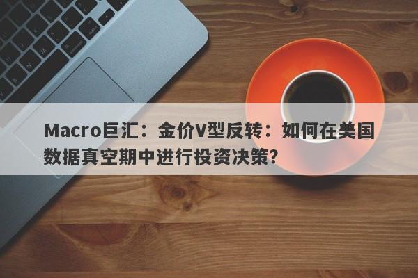 Macro巨汇：金价V型反转：如何在美国数据真空期中进行投资决策？
