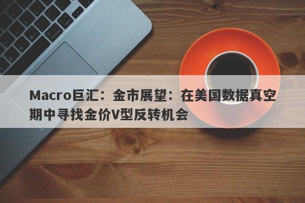 Macro巨汇：金市展望：在美国数据真空期中寻找金价V型反转机会