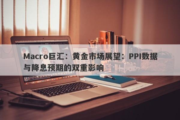 Macro巨汇：黄金市场展望：PPI数据与降息预期的双重影响