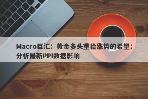 Macro巨汇：黄金多头重拾涨势的希望：分析最新PPI数据影响
