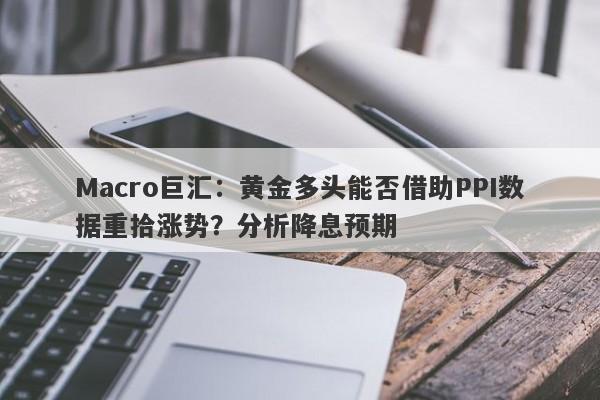 Macro巨汇：黄金多头能否借助PPI数据重拾涨势？分析降息预期