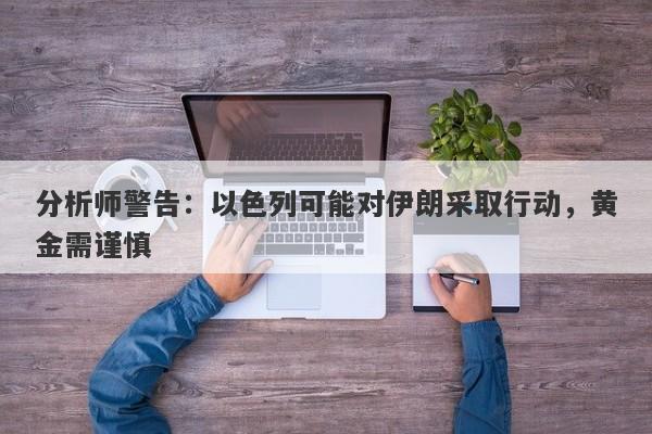 分析师警告：以色列可能对伊朗采取行动，黄金需谨慎