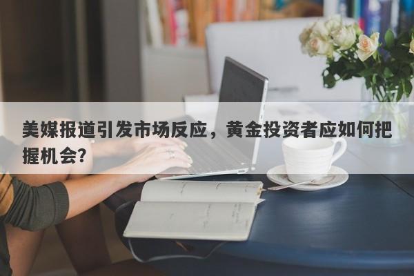 美媒报道引发市场反应，黄金投资者应如何把握机会？