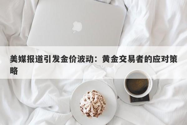 美媒报道引发金价波动：黄金交易者的应对策略