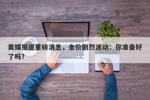 美媒报道重磅消息，金价剧烈波动：你准备好了吗？