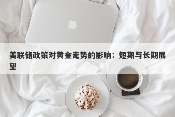美联储政策对黄金走势的影响：短期与长期展望