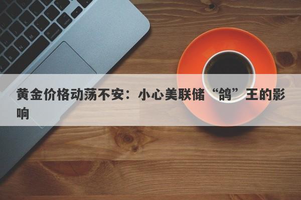 黄金价格动荡不安：小心美联储“鸽”王的影响