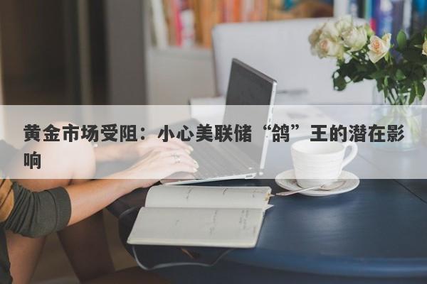 黄金市场受阻：小心美联储“鸽”王的潜在影响