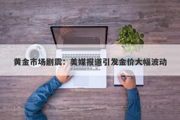 黄金市场剧震：美媒报道引发金价大幅波动