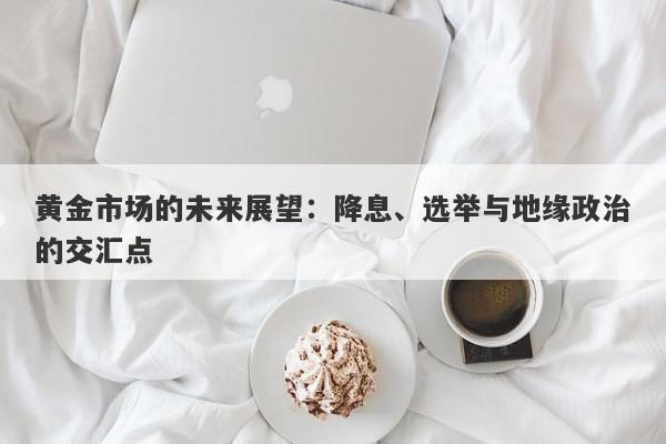 黄金市场的未来展望：降息、选举与地缘政治的交汇点