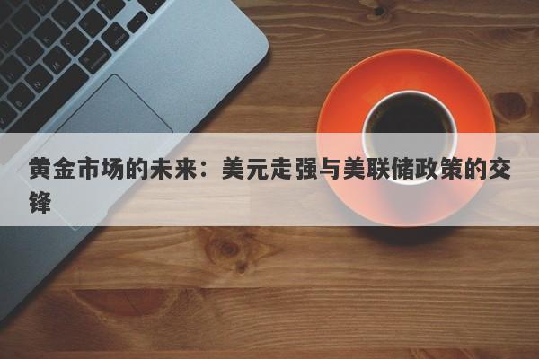 黄金市场的未来：美元走强与美联储政策的交锋