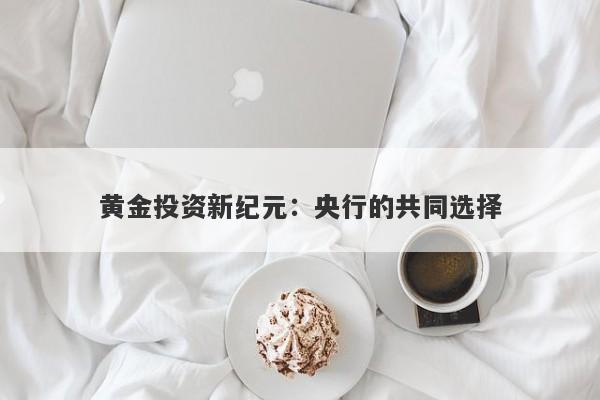黄金投资新纪元：央行的共同选择