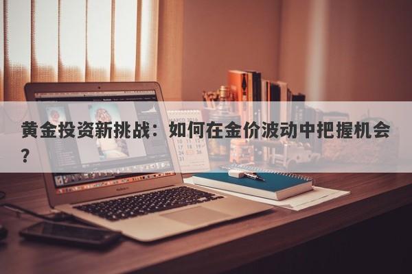黄金投资新挑战：如何在金价波动中把握机会？