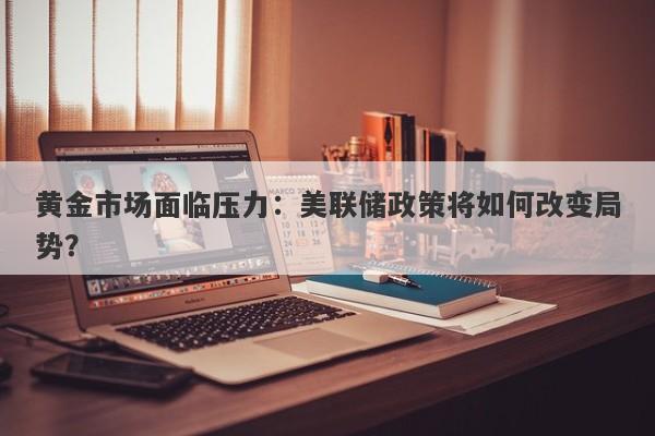 黄金市场面临压力：美联储政策将如何改变局势？