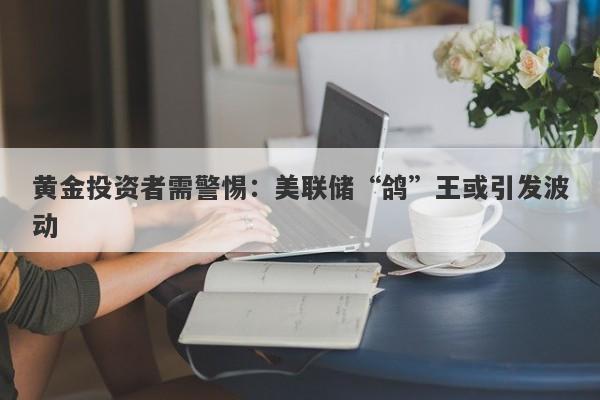 黄金投资者需警惕：美联储“鸽”王或引发波动