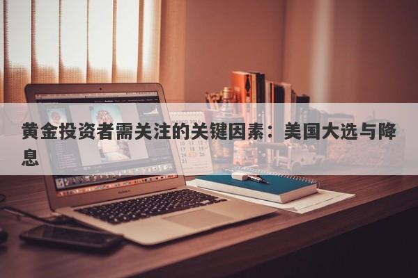 黄金投资者需关注的关键因素：美国大选与降息