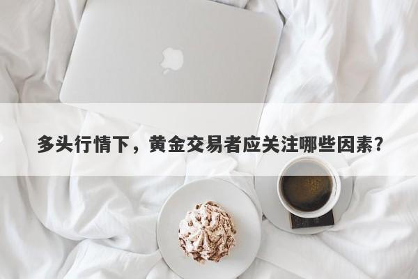 多头行情下，黄金交易者应关注哪些因素？