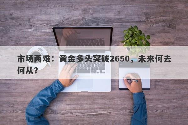 市场两难：黄金多头突破2650，未来何去何从？
