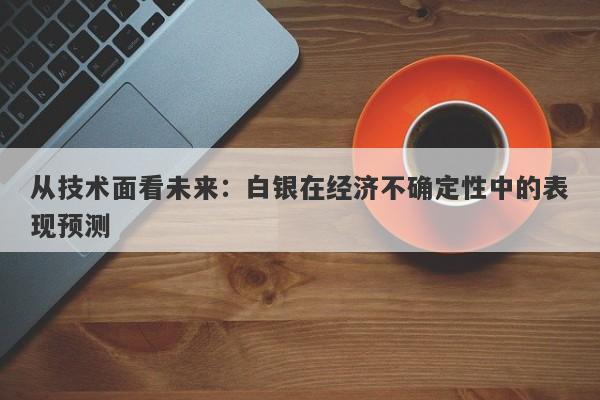 从技术面看未来：白银在经济不确定性中的表现预测