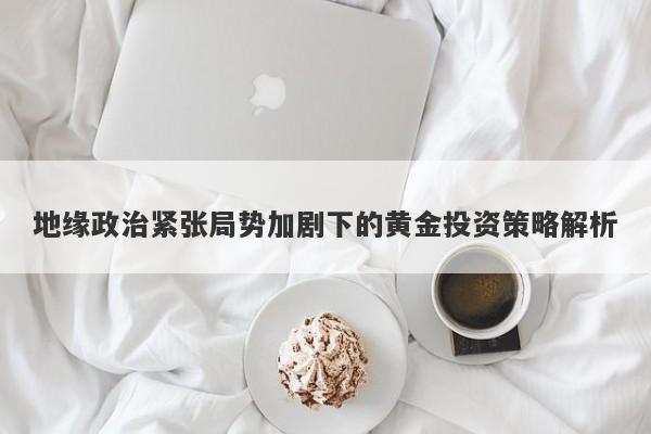 地缘政治紧张局势加剧下的黄金投资策略解析