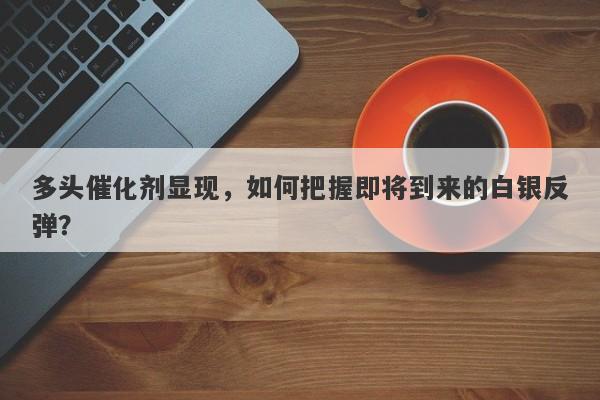 多头催化剂显现，如何把握即将到来的白银反弹？