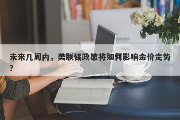 未来几周内，美联储政策将如何影响金价走势？