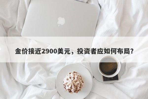 金价接近2900美元，投资者应如何布局？