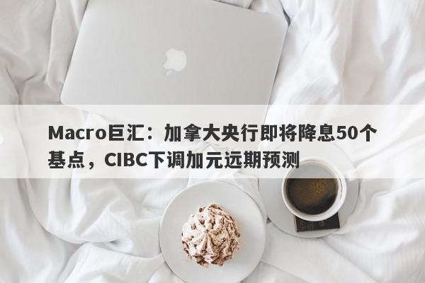 Macro巨汇：加拿大央行即将降息50个基点，CIBC下调加元远期预测