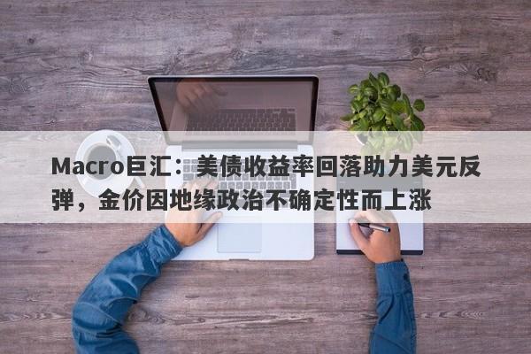 Macro巨汇:美债收益率回落助力美元反弹,金价因地缘政治不确定性而上涨