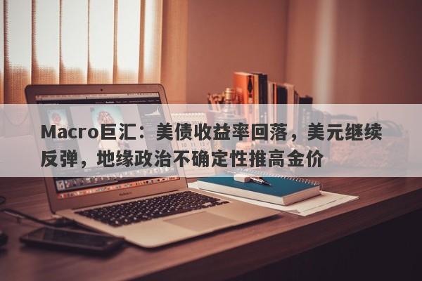 Macro巨汇:美债收益率回落,美元继续反弹,地缘政治不确定性推高金价