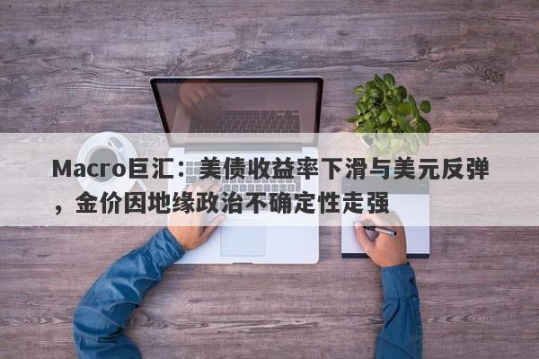 Macro巨汇：美债收益率下滑与美元反弹，金价因地缘政治不确定性走强