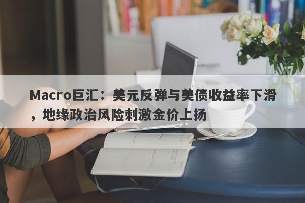 Macro巨汇:美元反弹与美债收益率下滑,地缘政治风险刺激金价上扬