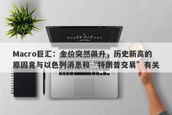 Macro巨汇:金价突然飙升,历史新高的原因竟与以色列消息和“特朗普交易”有关