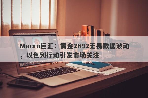 Macro巨汇：黄金2692无畏数据波动，以色列行动引发市场关注