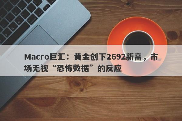 Macro巨汇：黄金创下2692新高，市场无视“恐怖数据”的反应