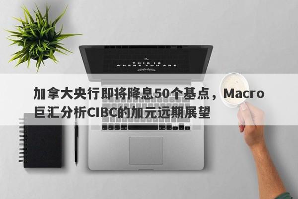 加拿大央行即将降息50个基点，Macro巨汇分析CIBC的加元远期展望