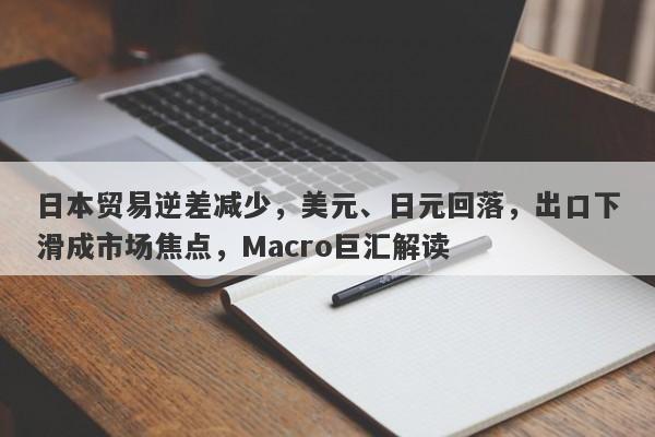 日本贸易逆差减少,美元、日元回落,出口下滑成市场焦点,Macro巨汇解读