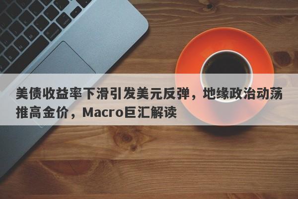 美债收益率下滑引发美元反弹,地缘政治动荡推高金价,Macro巨汇解读