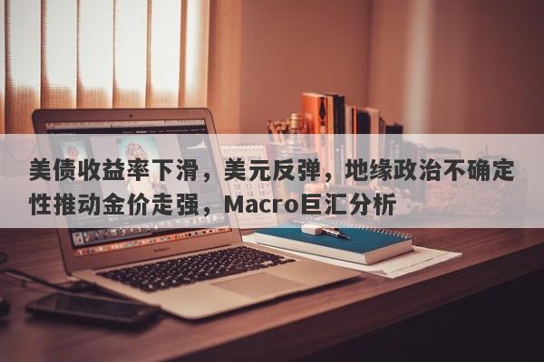 美债收益率下滑，美元反弹，地缘政治不确定性推动金价走强，Macro巨汇分析