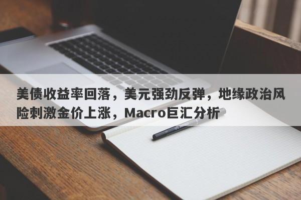 美债收益率回落，美元强劲反弹，地缘政治风险刺激金价上涨，Macro巨汇分析
