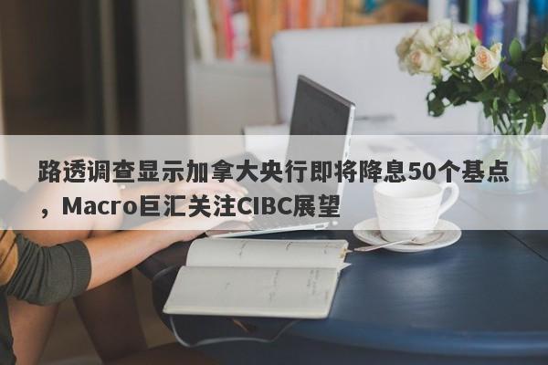 路透调查显示加拿大央行即将降息50个基点，Macro巨汇关注CIBC展望