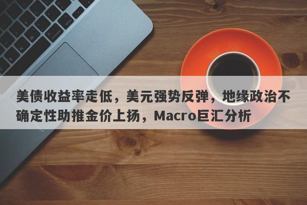 美债收益率走低，美元强势反弹，地缘政治不确定性助推金价上扬，Macro巨汇分析