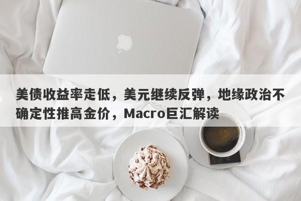 美债收益率走低，美元继续反弹，地缘政治不确定性推高金价，Macro巨汇解读
