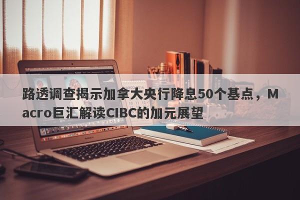 路透调查揭示加拿大央行降息50个基点，Macro巨汇解读CIBC的加元展望