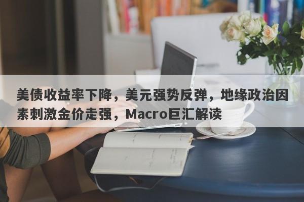 美债收益率下降，美元强势反弹，地缘政治因素刺激金价走强，Macro巨汇解读