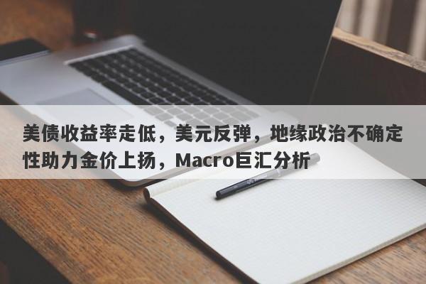 美债收益率走低，美元反弹，地缘政治不确定性助力金价上扬，Macro巨汇分析