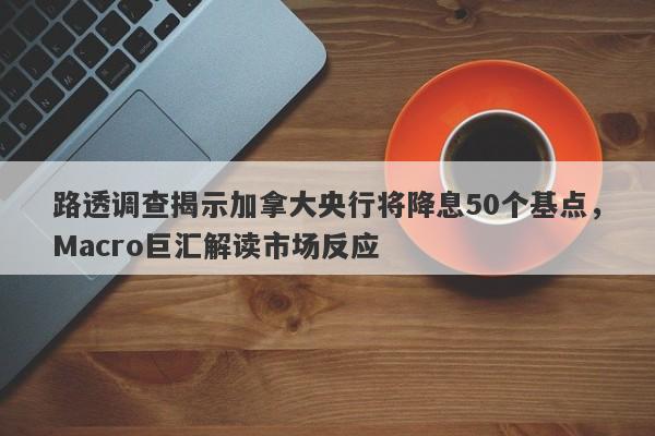 路透调查揭示加拿大央行将降息50个基点，Macro巨汇解读市场反应
