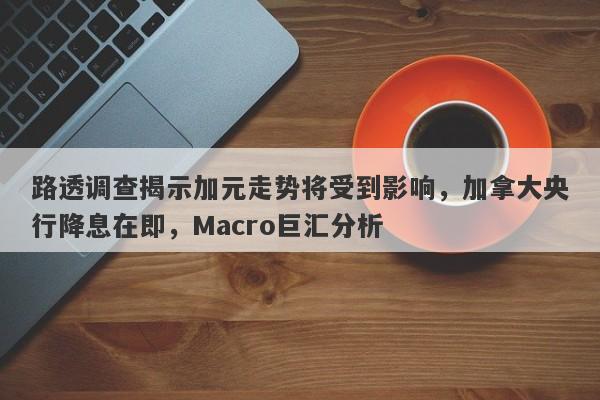 路透调查揭示加元走势将受到影响，加拿大央行降息在即，Macro巨汇分析