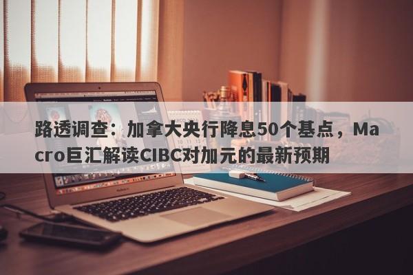 路透调查：加拿大央行降息50个基点，Macro巨汇解读CIBC对加元的最新预期